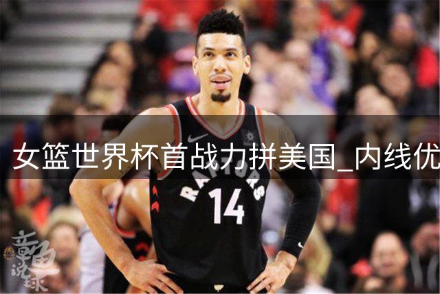 女篮世界杯首战力拼美国 内线优势难掩外线乏力